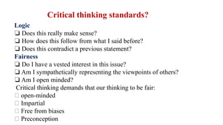 Logic
❏ Does this really make sense?
❏ How does this follow from what I said before?
❏ Does this contradict a previous statement?
Fairness
❏ Do I have a vested interest in this issue?
❏ Am I sympathetically representing the viewpoints of others?
❏ Am I open minded?
Critical thinking demands that our thinking to be fair:
open-minded
Impartial
Free from biases
Preconception
Critical thinking standards?
 