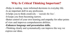-Helps in making more informed decisions in everyday life.
-Is an important skill in any profession.
-It helps you to think creatively – ‘outside the box’.
-It keeps you from becoming narrow.
-Better control of your own learning and empathy for other points
of view and improves comprehension abilities.
-Enhances language and presentation skills.
-Thinking clearly and systematically can improve the way we
express our ideas.
Why Is Critical Thinking Important?
 