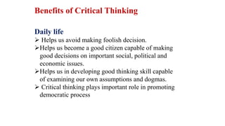 Daily life
 Helps us avoid making foolish decision.
Helps us become a good citizen capable of making
good decisions on important social, political and
economic issues.
Helps us in developing good thinking skill capable
of examining our own assumptions and dogmas.
 Critical thinking plays important role in promoting
democratic process
Benefits of Critical Thinking
 