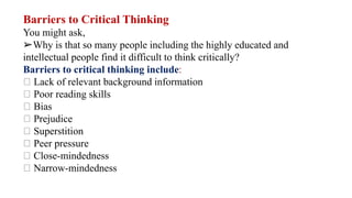 Barriers to Critical Thinking
You might ask,
➢Why is that so many people including the highly educated and
intellectual people find it difficult to think critically?
Barriers to critical thinking include:
Lack of relevant background information
Poor reading skills
Bias
Prejudice
Superstition
Peer pressure
Close-mindedness
Narrow-mindedness
 