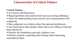 Characteristic of Critical Thinker
Critical Thinker….
➢Are honest with themselves.
➢Regard problems and controversial issues as exciting challenges.
➢Strive for understanding, keep curiosity alive remain patient with
complexity.
➢Base judgments on evidence rather than personal preferences.
➢Are interested in other people's ideas and so are willing to read and
listen attentively.
➢Practice fair mindedness and seek a balance view.
➢Practice restraint, controlling their feelings rather than being
controlled by them.
 