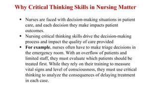Why Critical Thinking Skills in Nursing Matter
 Nurses are faced with decision-making situations in patient
care, and each decision they make impacts patient
outcomes.
 Nursing critical thinking skills drive the decision-making
process and impact the quality of care provided
 For example, nurses often have to make triage decisions in
the emergency room. With an overflow of patients and
limited staff, they must evaluate which patients should be
treated first. While they rely on their training to measure
vital signs and level of consciousness, they must use critical
thinking to analyze the consequences of delaying treatment
in each case.
 