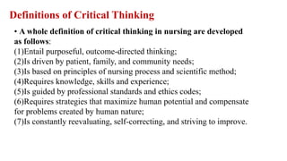 • A whole definition of critical thinking in nursing are developed
as follows:
(1)Entail purposeful, outcome-directed thinking;
(2)Is driven by patient, family, and community needs;
(3)Is based on principles of nursing process and scientific method;
(4)Requires knowledge, skills and experience;
(5)Is guided by professional standards and ethics codes;
(6)Requires strategies that maximize human potential and compensate
for problems created by human nature;
(7)Is constantly reevaluating, self-correcting, and striving to improve.
Definitions of Critical Thinking
 