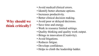 • Avoid medical/clinical errors.
• Identify better alternate options.
• Increases productivity.
• Better clinical decision making.
• Avoid poor or delayed decisions.
• Save time and energy.
• Work in resource limited settings.
• Quality thinking and quality work output.
• Brings in innovation (Creativity).
• Avoid litigations.
• Reduces fatigue.
• Develops confidence.
• Helps to climb the leadership ladder.
Why should we
think critically?
 