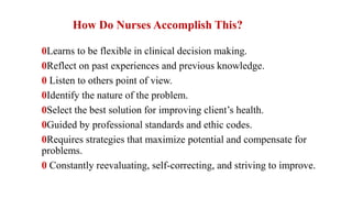 How Do Nurses Accomplish This?
0Learns to be flexible in clinical decision making.
0Reflect on past experiences and previous knowledge.
0 Listen to others point of view.
0Identify the nature of the problem.
0Select the best solution for improving client’s health.
0Guided by professional standards and ethic codes.
0Requires strategies that maximize potential and compensate for
problems.
0 Constantly reevaluating, self-correcting, and striving to improve.
 