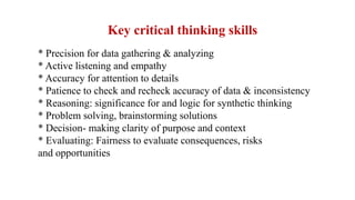 * Precision for data gathering & analyzing
* Active listening and empathy
* Accuracy for attention to details
* Patience to check and recheck accuracy of data & inconsistency
* Reasoning: significance for and logic for synthetic thinking
* Problem solving, brainstorming solutions
* Decision- making clarity of purpose and context
* Evaluating: Fairness to evaluate consequences, risks
and opportunities
Key critical thinking skills
 