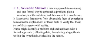  1、Scientific Method It is one approach to reasoning
and one formal way to approach a problem, plan a
solution, test the solution, and then come to a conclusion.
It is a process that moves from observable facts of experience
to reasonable explanations of those facts to verify that those
sets of facts agrees with reality.
Nurse might identify a problem and seek answers with a
formal approach (collecting data, formulating a hypothesis,
testing the hypothesis, evaluating the results.
 
