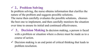  2、Problem Solving
In problem solving, the nurse obtains information that clarifies the
nature of the problem and suggests possible solutions.
The nurse then carefully evaluates the possible solutions, chooses
the best one to implement, and then carefully monitors the situation
over time to ensure its initial and continued effectiveness.
 3、 Decision Making In decision making, a person is faced
with a problem or situation where a choice must be made as to a
course of action.
 Decision making is an end point of critical thinking that leads to
problem resolution.
 
