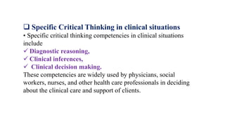  Specific Critical Thinking in clinical situations
• Specific critical thinking competencies in clinical situations
include
 Diagnostic reasoning,
 Clinical inferences,
 Clinical decision making.
These competencies are widely used by physicians, social
workers, nurses, and other health care professionals in deciding
about the clinical care and support of clients.
 