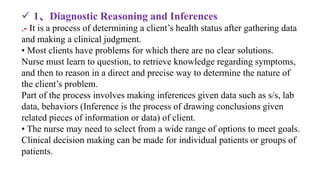  1、Diagnostic Reasoning and Inferences
.- It is a process of determining a client’s health status after gathering data
and making a clinical judgment.
• Most clients have problems for which there are no clear solutions.
Nurse must learn to question, to retrieve knowledge regarding symptoms,
and then to reason in a direct and precise way to determine the nature of
the client’s problem.
Part of the process involves making inferences given data such as s/s, lab
data, behaviors (Inference is the process of drawing conclusions given
related pieces of information or data) of client.
• The nurse may need to select from a wide range of options to meet goals.
Clinical decision making can be made for individual patients or groups of
patients.
 