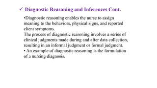 •Diagnostic reasoning enables the nurse to assign
meaning to the behaviors, physical signs, and reported
client symptoms.
The process of diagnostic reasoning involves a series of
clinical judgments made during and after data collection,
resulting in an informal judgment or formal judgment.
• An example of diagnostic reasoning is the formulation
of a nursing diagnosis.
 Diagnostic Reasoning and Inferences Cont.
 