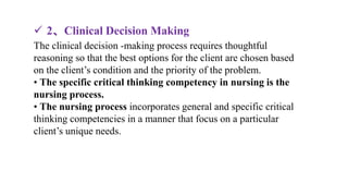 The clinical decision -making process requires thoughtful
reasoning so that the best options for the client are chosen based
on the client’s condition and the priority of the problem.
• The specific critical thinking competency in nursing is the
nursing process.
• The nursing process incorporates general and specific critical
thinking competencies in a manner that focus on a particular
client’s unique needs.
 2、Clinical Decision Making
 