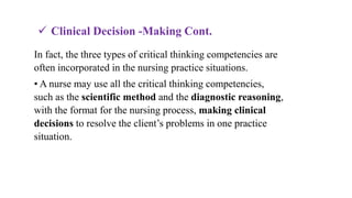 In fact, the three types of critical thinking competencies are
often incorporated in the nursing practice situations.
• A nurse may use all the critical thinking competencies,
such as the scientific method and the diagnostic reasoning,
with the format for the nursing process, making clinical
decisions to resolve the client’s problems in one practice
situation.
 Clinical Decision -Making Cont.
 