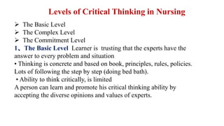 The Basic Level
 The Complex Level
 The Commitment Level
1、The Basic Level Learner is trusting that the experts have the
answer to every problem and situation
• Thinking is concrete and based on book, principles, rules, policies.
Lots of following the step by step (doing bed bath).
• Ability to think critically, is limited
A person can learn and promote his critical thinking ability by
accepting the diverse opinions and values of experts.
Levels of Critical Thinking in Nursing
 