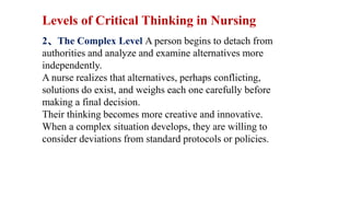 2、The Complex Level A person begins to detach from
authorities and analyze and examine alternatives more
independently.
A nurse realizes that alternatives, perhaps conflicting,
solutions do exist, and weighs each one carefully before
making a final decision.
Their thinking becomes more creative and innovative.
When a complex situation develops, they are willing to
consider deviations from standard protocols or policies.
Levels of Critical Thinking in Nursing
 