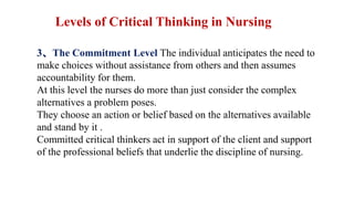 3、The Commitment Level The individual anticipates the need to
make choices without assistance from others and then assumes
accountability for them.
At this level the nurses do more than just consider the complex
alternatives a problem poses.
They choose an action or belief based on the alternatives available
and stand by it .
Committed critical thinkers act in support of the client and support
of the professional beliefs that underlie the discipline of nursing.
Levels of Critical Thinking in Nursing
 