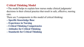 Critical Thinking Model
• The model helps to explain how nurses make clinical judgments/
decisions in their clinical practice that result in safe, effective, nursing
care.
There are 5 components in this model of critical thinking:
– Specific Knowledge Base
– Experience in Nursing
– Critical Thinking Competencies
– Attitudes for Critical Thinking
– Standards for Critical Thinking
 