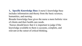 1、Specific Knowledge Base A nurse’s knowledge base
includes information and theory from the basic sciences,
humanities, and nursing.
Broader knowledge base gives the nurse a more holistic view
of clients and their health care needs.
Nurses should know that it is important to judge if the
knowledge available to them is accurate, complete, and
relevant at the outset of critical thinking.
 