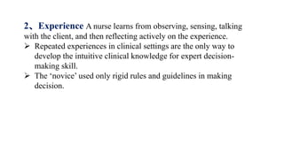 2、Experience A nurse learns from observing, sensing, talking
with the client, and then reflecting actively on the experience.
 Repeated experiences in clinical settings are the only way to
develop the intuitive clinical knowledge for expert decision-
making skill.
 The ‘novice’ used only rigid rules and guidelines in making
decision.
 