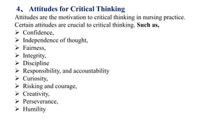 Attitudes are the motivation to critical thinking in nursing practice.
Certain attitudes are crucial to critical thinking. Such as,
 Confidence,
 Independence of thought,
 Fairness,
 Integrity,
 Discipline
 Responsibility, and accountability
 Curiosity,
 Risking and courage,
 Creativity,
 Perseverance,
 Humility
4、 Attitudes for Critical Thinking
 