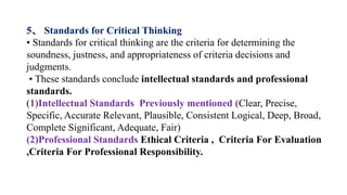5、 Standards for Critical Thinking
• Standards for critical thinking are the criteria for determining the
soundness, justness, and appropriateness of criteria decisions and
judgments.
• These standards conclude intellectual standards and professional
standards.
(1)Intellectual Standards Previously mentioned (Clear, Precise,
Specific, Accurate Relevant, Plausible, Consistent Logical, Deep, Broad,
Complete Significant, Adequate, Fair)
(2)Professional Standards Ethical Criteria , Criteria For Evaluation
,Criteria For Professional Responsibility.
 