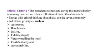 Ethical Criteria • The conscientiousness and caring that nurses display
in nursing practice are often a reflection of their ethical standards.
• Nurses with critical thinking should also use the seven commonly
cited ethical principles, such as
 Autonomy,
 Beneficence,
 Justice,
 Fidelity, (loyal)
 Veracity,(telling the truth)
 Confidentiality and
 Accountability.
 