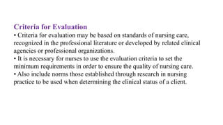 Criteria for Evaluation
• Criteria for evaluation may be based on standards of nursing care,
recognized in the professional literature or developed by related clinical
agencies or professional organizations.
• It is necessary for nurses to use the evaluation criteria to set the
minimum requirements in order to ensure the quality of nursing care.
• Also include norms those established through research in nursing
practice to be used when determining the clinical status of a client.
 