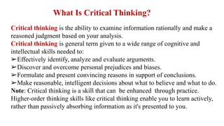 Critical thinking is the ability to examine information rationally and make a
reasoned judgment based on your analysis.
Critical thinking is general term given to a wide range of cognitive and
intellectual skills needed to:
➢Effectively identify, analyze and evaluate arguments.
➢Discover and overcome personal prejudices and biases.
➢Formulate and present convincing reasons in support of conclusions.
➢Make reasonable, intelligent decisions about what to believe and what to do.
Note: Critical thinking is a skill that can be enhanced through practice.
Higher-order thinking skills like critical thinking enable you to learn actively,
rather than passively absorbing information as it's presented to you.
What Is Critical Thinking?
 