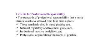 Criteria for Professional Responsibility
• The standards of professional responsibility that a nurse
strives to achieve derived from four main aspects:
 Those standards cited in nurse practice acts,
 National regulatory and treatment guidelines,
 Institutional practice guidelines, and
 Professional organizations’ standards of practice
 