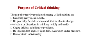 Purpose of Critical thinking
The use of creativity provides the nurse with the ability to:
Generate many ideas rapidly.
Be generally flexible and natural; that is, able to change
viewpoints or directions in thinking rapidly and easily.
Create original solutions to problems.
Be independent and self confident, even when under pressure.
Demonstrate individuality.
 