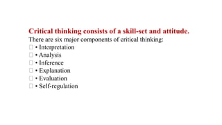 Critical thinking consists of a skill-set and attitude.
There are six major components of critical thinking:
• Interpretation
• Analysis
• Inference
• Explanation
• Evaluation
• Self-regulation
 
