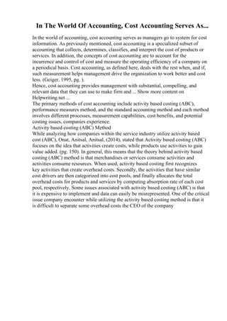 In The World Of Accounting, Cost Accounting Serves As...
In the world of accounting, cost accounting serves as managers go to system for cost
information. As previously mentioned, cost accounting is a specialized subset of
accounting that collects, determines, classifies, and interpret the cost of products or
services. In addition, the concepts of cost accounting are to account for the
incurrence and control of cost and measure the operating efficiency of a company on
a periodical basis. Cost accounting, as defined here, deals with the rest when, and if,
such measurement helps management drive the organization to work better and cost
less. (Geiger, 1995, pg. ).
Hence, cost accounting provides management with substantial, compelling, and
relevant data that they can use to make firm and ... Show more content on
Helpwriting.net ...
The primary methods of cost accounting include activity based costing (ABC),
performance measures method, and the standard accounting method and each method
involves different processes, measurement capabilities, cost benefits, and potential
costing issues, companies experience.
Activity based costing (ABC) Method
While analyzing how companies within the service industry utilize activity based
cost (ABC), Onat, Anitsal, Anitsal, (2014), stated that Activity based costing (ABC)
focuses on the idea that activities create costs, while products use activities to gain
value added. (pg. 150). In general, this means that the theory behind activity based
costing (ABC) method is that merchandises or services consume activities and
activities consume resources. When used, activity based costing first recognizes
key activities that create overhead costs. Secondly, the activities that have similar
cost drivers are then categorized into cost pools, and finally allocates the total
overhead costs for products and services by computing absorption rate of each cost
pool, respectively. Some issues associated with activity based costing (ABC) is that
it is expensive to implement and data can easily be misrepresented. One of the critical
issue company encounter while utilizing the activity based costing method is that it
is difficult to separate some overhead costs the CEO of the company
 