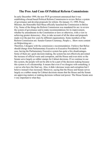 The Pros And Cons Of Political Reform Commissions
In early December 1999, the new PUP government announced that it was
establishing a broad based Political Reform Commission to review Belize s system
of governance and develop proposals for reform. On January 13, 1999, Prime
Minister, the Honorable Said Musa officially launched the Commission in Belize
City. Some of the things the Reform Commission was mandated for are: to review
the system of governance and to make recommendations for its improvement,
whether by amendments to the Constitution or laws or otherwise, with a view to
achieving greater democracy. Also, to take account of all the ideas and proposals
made over the past few years by different organizations. Some members of the
Reform Commission are: Senator Eamon Courtenay, People s... Show more content
on Helpwriting.net ...
Therefore, I disagree with the commission s recommendation. I believe that Belize
should change from Parliamentary Executive to Executive Presidential. In such
case, having the Parliamentary Executive system has quite a few disadvantages.
Some of them are: quick decision making, the system has not effectively prevented
the increase of official waste and corruption, and the House and even more so the
Senate serve largely as rubber stamps for Cabinet decisions. If we continue to use
this system, the people will not be able to be a part of the decision making because
this system is of a dictatorship. It means that even if we disagree with something, it
s not us who have the final say. Also, it didn t decrease waste and corruption but I
believe instead it has increased. Moreover, saying that the House and Senate serves
largely as a rubber stamp for Cabinet decisions means that the House and the Senate
are approving matters or making decisions without real power. The House Senate aren
t very important to what they
 