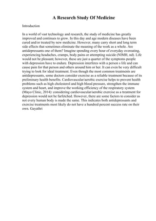 A Research Study Of Medicine
Introduction
In a world of vast technology and research, the study of medicine has greatly
improved and continues to grow. In this day and age modern diseases have been
cured and/or treated by new medicine. However, many carry short and long term
side effects that sometimes eliminate the meaning of the work as a whole. Are
antidepressants one of them? Imagine spending every hour of everyday overeating,
experiencing headaches, cramps, body pains or attempting suicide (NIMH, nd). Life
would not be pleasant; however, these are just a quarter of the symptoms people
with depression have to endure. Depression interferes with a person s life and can
cause pain for that person and others around him or her. It can even be very difficult
trying to look for ideal treatment. Even though the most common treatments are
antidepressants, some doctors consider exercise as a reliable treatment because of its
preliminary health benefits. Cardiovascular/aerobic exercise helps to prevent health
problems such as high cholesterol and high blood pressure, strengthen the immune
system and heart, and improve the working efficiency of the respiratory system
(Mayo Clinic, 2014): considering cardiovascular/aerobic exercise as a treatment for
depression would not be farfetched. However, there are some factors to consider as
not every human body is made the same. This indicates both antidepressants and
exercise treatments most likely do not have a hundred percent success rate on their
own. Gayathri
 