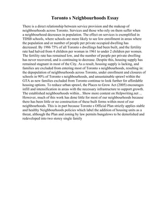 Toronto s Neighbourhoods Essay
There is a direct relationship between service provision and the makeup of
neighbourhoods across Toronto. Services and those who rely on them suffer when
a neighbourhood decreases in population. The effect on services is exemplified in
TDSB schools, where schools are more likely to see low enrollment in areas where
the population and or number of people per private occupied dwelling has
decreased. By 1986 75% of all Toronto s dwellings had been built, and the fertility
rate had halved from 4 children per woman in 1961 to under 2 children per women.
The fertility rate has remained low, and the number of people per private dwelling
has never recovered, and is continuing to decrease. Despite this, housing supply has
remained stagnant in most of the City. As a result, housing supply is lacking, and
families are excluded from entering most of Toronto s neighbourhoods, resulting in:
the depopulation of neighbourhoods across Toronto, under enrollment and closures of
schools in 90% of Toronto s neighbourhoods, and unsustainable sprawl within the
GTA as new families excluded from Toronto continue to look further for affordable
housing options. To reduce urban sprawl, the Places to Grow Act (2005) encourages
infill and intensification in areas with the necessary infrastructure to support growth.
The established neighbourhoods within... Show more content on Helpwriting.net ...
However, much of this work has done little for most of our neighbourhoods because
there has been little or no construction of these built forms within most of our
neighbourhoods. This is in part because Toronto s Official Plan strictly applies stable
and healthy Neighbourhoods policies which label the addition of housing units as a
threat, although the Plan and zoning by law permits bungalows to be demolished and
redeveloped into two storey single family
 