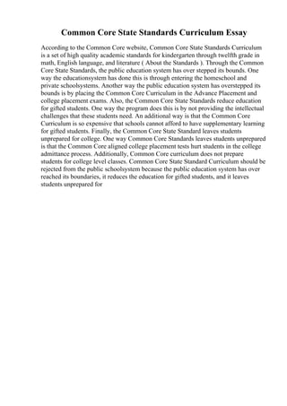 Common Core State Standards Curriculum Essay
According to the Common Core website, Common Core State Standards Curriculum
is a set of high quality academic standards for kindergarten through twelfth grade in
math, English language, and literature ( About the Standards ). Through the Common
Core State Standards, the public education system has over stepped its bounds. One
way the educationsystem has done this is through entering the homeschool and
private schoolsystems. Another way the public education system has overstepped its
bounds is by placing the Common Core Curriculum in the Advance Placement and
college placement exams. Also, the Common Core State Standards reduce education
for gifted students. One way the program does this is by not providing the intellectual
challenges that these students need. An additional way is that the Common Core
Curriculum is so expensive that schools cannot afford to have supplementary learning
for gifted students. Finally, the Common Core State Standard leaves students
unprepared for college. One way Common Core Standards leaves students unprepared
is that the Common Core aligned college placement tests hurt students in the college
admittance process. Additionally, Common Core curriculum does not prepare
students for college level classes. Common Core State Standard Curriculum should be
rejected from the public schoolsystem because the public education system has over
reached its boundaries, it reduces the education for gifted students, and it leaves
students unprepared for
 
