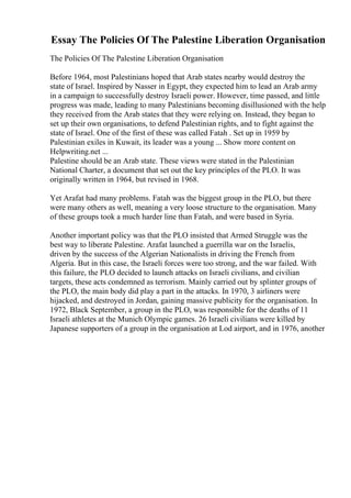 Essay The Policies Of The Palestine Liberation Organisation
The Policies Of The Palestine Liberation Organisation
Before 1964, most Palestinians hoped that Arab states nearby would destroy the
state of Israel. Inspired by Nasser in Egypt, they expected him to lead an Arab army
in a campaign to successfully destroy Israeli power. However, time passed, and little
progress was made, leading to many Palestinians becoming disillusioned with the help
they received from the Arab states that they were relying on. Instead, they began to
set up their own organisations, to defend Palestinian rights, and to fight against the
state of Israel. One of the first of these was called Fatah . Set up in 1959 by
Palestinian exiles in Kuwait, its leader was a young ... Show more content on
Helpwriting.net ...
Palestine should be an Arab state. These views were stated in the Palestinian
National Charter, a document that set out the key principles of the PLO. It was
originally written in 1964, but revised in 1968.
Yet Arafat had many problems. Fatah was the biggest group in the PLO, but there
were many others as well, meaning a very loose structure to the organisation. Many
of these groups took a much harder line than Fatah, and were based in Syria.
Another important policy was that the PLO insisted that Armed Struggle was the
best way to liberate Palestine. Arafat launched a guerrilla war on the Israelis,
driven by the success of the Algerian Nationalists in driving the French from
Algeria. But in this case, the Israeli forces were too strong, and the war failed. With
this failure, the PLO decided to launch attacks on Israeli civilians, and civilian
targets, these acts condemned as terrorism. Mainly carried out by splinter groups of
the PLO, the main body did play a part in the attacks. In 1970, 3 airliners were
hijacked, and destroyed in Jordan, gaining massive publicity for the organisation. In
1972, Black September, a group in the PLO, was responsible for the deaths of 11
Israeli athletes at the Munich Olympic games. 26 Israeli civilians were killed by
Japanese supporters of a group in the organisation at Lod airport, and in 1976, another
 