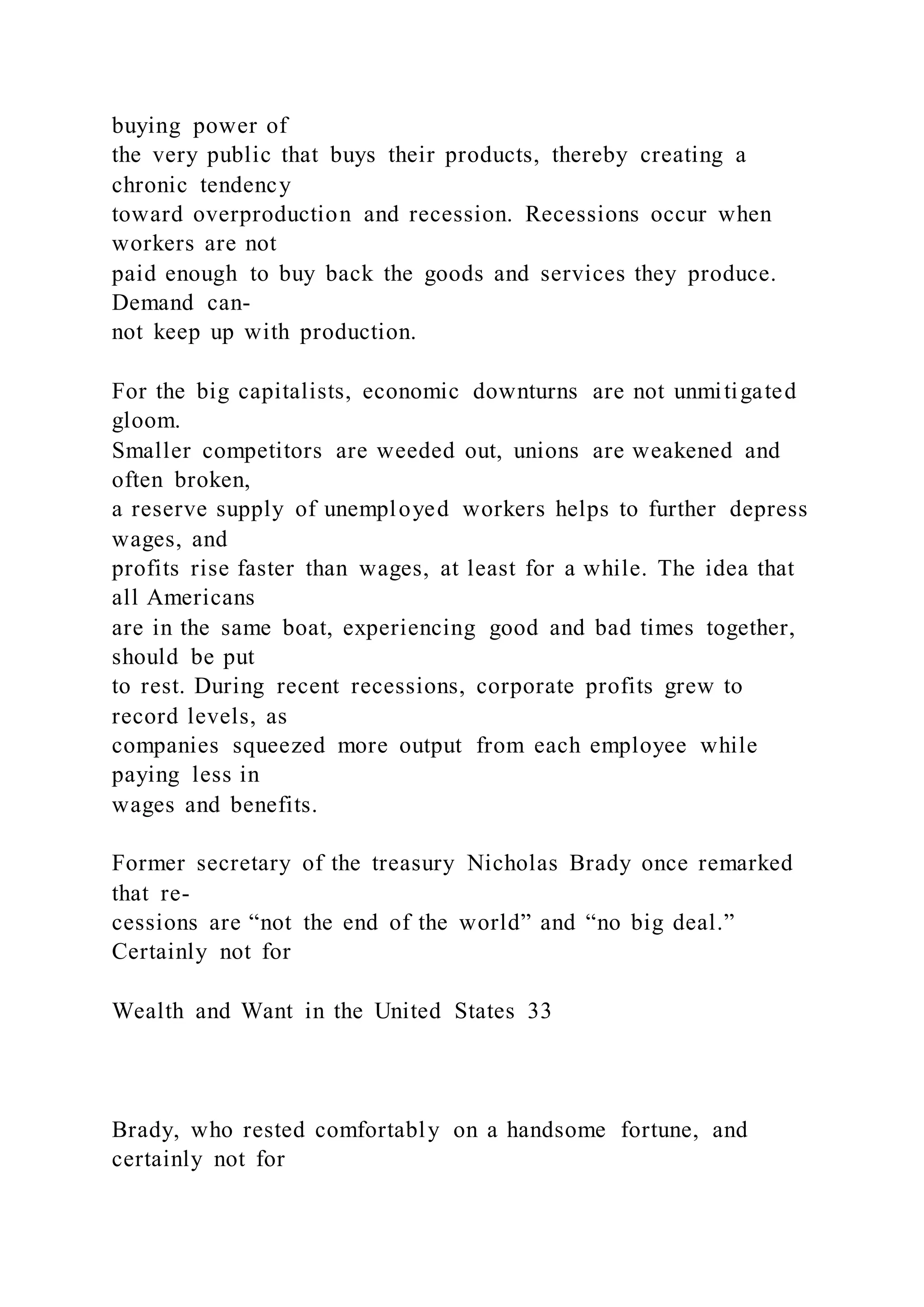 buying power of
the very public that buys their products, thereby creating a
chronic tendency
toward overproduction and recession. Recessions occur when
workers are not
paid enough to buy back the goods and services they produce.
Demand can-
not keep up with production.
For the big capitalists, economic downturns are not unmitigated
gloom.
Smaller competitors are weeded out, unions are weakened and
often broken,
a reserve supply of unemployed workers helps to further depress
wages, and
profits rise faster than wages, at least for a while. The idea that
all Americans
are in the same boat, experiencing good and bad times together,
should be put
to rest. During recent recessions, corporate profits grew to
record levels, as
companies squeezed more output from each employee while
paying less in
wages and benefits.
Former secretary of the treasury Nicholas Brady once remarked
that re-
cessions are “not the end of the world” and “no big deal.”
Certainly not for
Wealth and Want in the United States 33
Brady, who rested comfortably on a handsome fortune, and
certainly not for
 