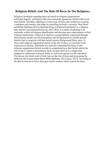 Religious Beliefs And The Role Of Dress In The Religious...
Religious ideologies regarding dress are based on religious organizations
individual dogmas, who believe that your outwardly appearance should reflect your
inner beliefs. Similarly, adhering to a strict code of dress, that symbolizes its group
s traditions and customs, also helps in controlling the body s sexuality. Hunt Hurst
and Miller Spillman (2012) stated that being well dressed (modestly) is a religious
duty and not a personal preference (p. 266). Dress in a matter of speaking is an
outwardly symbol of religious identification and showing ones connectedness to their
religious organization. Arthur (n.d.) believes a group identity is projected through
dress because people use self presentation and self promotion to visually present
identity that is congruent with their belief systems (Religionand Dress, para. 1).
Since each religious organization perceives the role of dress, as it pertains to the
expression of identity, differently one must also understand the basis of said
religious organizations beliefs in order to comprehend how their beliefs mirror the
role of dress. Islamis a monotheistic faith, one that believes in a single God,
emphasizes submission to God or Allah, as well as the group over the individual.
The Qur an, the literal word of God, lays out the role of dress and its meaning for
both men and women (Hunt Hurst Miller Spillman, 2012; Islam, 2017). According to
the Qur an men are to lower their gaze and be modest, which is purer for them,
 