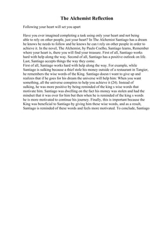 The Alchemist Reflection
Following your heart will set you apart
Have you ever imagined completing a task using only your heart and not being
able to rely on other people, just your heart? In The Alchemist Santiago has a dream
he knows he needs to follow and he knows he can t rely on other people in order to
achieve it. In the novel, The Alchemist, by Paulo Coelho, Santiago learns, Remember
where your heart is, there you will find your treasure. First of all, Santiago works
hard with help along the way. Second of all, Santiago has a positive outlook on life.
Last, Santiago accepts things the way they come.
First of all, Santiago works hard with help along the way. For example, while
Santiago is sulking because a thief stole his money outside of a restaurant in Tangier,
he remembers the wise words of the King. Santiago doesn t want to give up and
realizes that if he goes for his dream the universe will help him: When you want
something, all the universe conspires to help you achieve it (24). Instead of
sulking, he was more positive by being reminded of the king s wise words that
motivate him. Santiago was dwelling on the fact his money was stolen and had the
mindset that it was over for him but then when he is reminded of the king s words
he is more motivated to continue his journey. Finally, this is important because the
King was beneficial to Santiago by giving him these wise words, and as a result,
Santiago is reminded of these words and feels more motivated. To conclude, Santiago
 