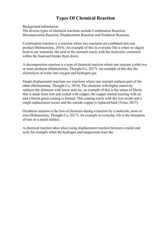 Types Of Chemical Reaction
Background information
The diverse types of chemical reactions include Combination Reaction,
Decomposition Reaction, Displacement Reaction and Oxidation Reaction.
Combination reaction is a reaction where two reactants are combined into one
product (Helmenstine, 2014). An example of this in everyday life is when we digest
food in our stomachs, the acid in the stomach reacts with the molecules contained
within the food and breaks them down.
A decomposition reaction is a type of chemical reaction where one reactant yields two
or more products (Helmenstine, Thought Co, 2017). An example of this this the
electrolysis of water into oxygen and hydrogen gas.
Single displacement reactions are reactions where one reactant replaces part of the
other (Helmenstine, Thought Co, 2014). The elements with higher reactivity
replaces the elements with lower activity, an example of this is the statue of liberty
that is made from iron and coated with copper, the copper started reacting with air
and a bluish green coating is formed. This coating reacts with the iron inside and a
single replacement occurs and the outside copper is replaced back (Vista, 2017).
Oxidation reaction is the loss of electrons during a reaction by a molecule, atom or
iron (Helmenstine, Thought Co, 2017). An example in everyday life is the formation
of rust on a metal surface.
A chemical reaction takes place using displacement reaction between a metal and
acid, for example when the hydrogen and magnesium react the
 