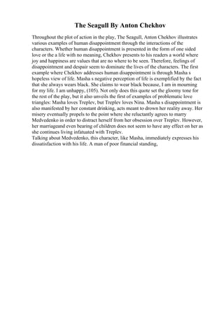 The Seagull By Anton Chekhov
Throughout the plot of action in the play, The Seagull, Anton Chekhov illustrates
various examples of human disappointment through the interactions of the
characters. Whether human disappointment is presented in the form of one sided
love or the a life with no meaning, Chekhov presents to his readers a world where
joy and happiness are values that are no where to be seen. Therefore, feelings of
disappointment and despair seem to dominate the lives of the characters. The first
example where Chekhov addresses human disappointment is through Masha s
hopeless view of life. Masha s negative perception of life is exemplified by the fact
that she always wears black. She claims to wear black because, I am in mourning
for my life. I am unhappy, (105). Not only does this quote set the gloomy tone for
the rest of the play, but it also unveils the first of examples of problematic love
triangles: Masha loves Treplev, but Treplev loves Nina. Masha s disappointment is
also manifested by her constant drinking, acts meant to drown her reality away. Her
misery eventually propels to the point where she reluctantly agrees to marry
Medvedenko in order to distract herself from her obsession over Treplev. However,
her marriageand even bearing of children does not seem to have any effect on her as
she continues living infatuated with Treplev.
Talking about Medvedenko, this character, like Masha, immediately expresses his
dissatisfaction with his life. A man of poor financial standing,
 