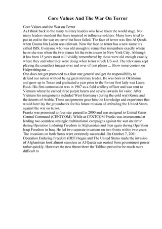 Core Values And The War On Terror
Core Values and the War on Terror
As I think back to the many military leaders who have taken the world stage. Not
many leaders standout that have inspired or influence soldiers. Many have tried to
put an end to the war on terror but have failed. The face of terror was first Al Qaeda
when Osama bin Laden was relevant. Now the face on terror has a new name it s
called ISIS. Everyone who was old enough to remember remembers exactly where
he or she was when the two planes hit the twin towers in New York City. Although
it has been 15 years most still vividly remembered by those were old enough exactly
where they and what they were doing when terror struck US soil. The television kept
playing the countless images over and over of two planes ... Show more content on
Helpwriting.net ...
One does not get promoted to a four star general and get the responsibility to
defend our nation without being great military leader. He was born in Oklahoma
and grew up in Texas and graduated a year prior to the former first lady was Laura
Bush. His first commission was in 1967 as a field artillery officer and was sent to
Vietnam where he earned three purple hearts and several awards for valor. After
Vietnam his assignments included West Germany (during the cold war) Korea and
the deserts of Arabia. These assignments gave him the knowledge and experience that
would later lay the groundwork for his future mission of defending the United States
against the war on terror.
Franks was promoted to four star general in 2000 and was assigned to United States
Central Command (CENTCOM). While at CENTCOM Franks was instrumental at
leading two seamless strategic multinational campaigns against the war on terror
during Operation Enduring Freedom in Afghanistan and then again during Operation
Iraqi Freedom in Iraq. He led two separate invasions on two fronts within two years.
The invasions on both fronts were extremely successful. On October 7, 2001
Operation Enduring Freedom (OEF) began and The United States made the invasion
of Afghanistan look almost seamless as Al Qaedawas ousted from government power
rather quickly. However the new threat there the Taliban proved to be much more
difficult to
 