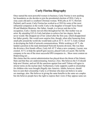Carly Fiorina Biography
Once named the most powerful women in business, Carly Fiorina is now pushing
her boundaries as she decides to join the presidential election of 2016. Carly is
sixty years old and is a southern Christian woman. With jobs at AT T, Hewlett
Packard, and Lucent, Carly Fiorina has worked as a CEO for some of the most
influential companies in the world. Carly is the daughter of Joseph Tyree Sneed
III and Madelon Montross. Her father, Joseph, is a lawyer and due to his
occupation, Carly s family moved often throughout her life. Her mother was an
artist. By attending UCLA Carly had plans to achieve her law degree, but she
never would. She dropped out of law school after the first year, which disappointed
her father greatly. She would soon surprise him, though, when after bouncing from
small jobs around the world she would land a job at AT T. At AT T, Carly worked
in developing the field of network communications. While working at AT T, she
landed a position in the male dominated Network Systems division. She was then
the division s first female officer. Carly left AT T when a new company, Lucent, was
created. AT T, to help the spinoff gain success, placed Carly at Lucent. She led the
company to be one of the most successful IPO companies in... Show more content on
Helpwriting.net ...
She claims that the current administration has played down the threat of the Islamic
State and that they are underestimating America s foes. She believes the U.S should
help arm Ukraine, and not lift the sanctions against Iran until Tehran will agree to
stricter terms on the nuclear deal. Furthermore, Carly supports a path to citizenship
for children who were brought illegally into America. Adults, however, should
have to earn their citizenship. Carly is a Christian who does not believe in same
sex marriage, also. She believes in giving the same benefits to the same sex couples
but she believes people have the right to express their views if they appose same sex
 