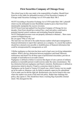 First Securities Company of Chicago Essay
The critical issue in this case study is the responsibility of auditor. Should Ernst
Ernst be civilly liable for defrauded investors of First Securities Company of
Chicago under Securities Exchange Act of 1934 under Rule 10b 5.
#61557;According to Securities Exchange Act of 1934 under Rule 10b 5, plaintiff
which was the defrauded investor Hochfelder needed to prove that Ernst Ernst
intentionally manipulate the escrows investors.
#61557;Ernst Ernst had audited First Securities Company of Chicago for two
decades, Ernst Ernst should have noticed Nay s mail rule policy could lead to
potential internal control weakness and misleading financial statement.
#61557;Defrauded investors were not properly informed or obtained ... Show more
content on Helpwriting.net ...
Do you agree? Why or why not?
The mail rule was relevant to the audits because auditor relied upon management s
financial information to report their opinions on a company. It s crucial that auditors
should have attested every possible or doubtful piece of financial information that
could be misrepresented by managements as well.
3.Define negligence as that term has been used in legal cases involving independent
auditors. What is the key distinction between negligence and fraud? Between
recklessness and fraud? For all three types of professional misconduct, provide an
example of such behavior in an audit context.
Negligence is defined as failure to exercise that degree of care a person of ordinary
prudence (a reasonable person) would exercise under the same circumstances. The
key distinction between negligence and fraud is intention. Recklessness is defined as
unconscious intent to deceive. Fraud is a conscious intent to deceive.
Negligence can be found in Tommy O Connell case, which Tommy was too caught
up on his audit on Altamesa s job, he failed to properly supervise his subordinate
Carl to make sure he did the right job. Recklessness case can be found in this case
where the auditor was aware of the mail rule policy. Rather than challenge this
policy, they ignore it. This should have been a warning flag of possible criminal
intent. This disregard for this
 
