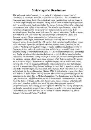 Middle Ages Vs Renaissance
The trademark trait of humanity is curiosity: it is what drives us as a race of
individuals to create and innovate, to question and conclude. The Ancient Greeks
developed as a culture due to the curiosity of many great thinkers, making strides in
the fields of philosophy and math and raising a civilization with lasting influence on
every empire to come. Sculptors studied the human form and philosophers attempted
to understand man s place in the universe. The Middle Ages, however, lacked this
metaphysical approach to life: people were not comfortable questioning their
surroundings and therefore made little room for cultural innovation. The Renaissance
as we know it saw a revival of the classical thought of the ancient Greeks and
Romans, paving... Show more content on Helpwriting.net ...
During the Middle Ages, intellectuals had access to a very limited selection of
classical works. It wasn t until the 12th Century that important academic texts began
to be translated: Byzantine and Spanish Islamic scholars made it possible for the
works of Aristotle on logic, the writings of Euclid and Ptolemy, the basic works of
Greek physicians and Arab mathematicians, and the larger texts of Roman law to
circulate among Western scholars (Kagan, 271). Even after more classical knowledge
was finally introduced, the established education system left little room for further
intellectual advancement. During the High Middle Ages, universities taught subjects
by reciting a summa, which was a crude summary of all that was supposedly known
about a certain subject. Summas were taught through recitation and memorization,
leaving little room for independent thought. The assumption was that truth already
existed; it was not something that one had to go out and find. It was there, requiring
only to be properly organized, elucidated, and defended. Such conviction made logic
and dialectic the focus of education (Kagan, 274). If truth already existed, then there
was no need to delve deeper into any subject. This creative stagnation brought on by
summas was the chief flaw in Medieval education. The Renaissance saw the rise in a
type of education called Humanism, or studia humanitatis. Humanism was derived
from the studies of Greek and Roman thinkers, and was an immense undertaking to
understand, translate, publish, and teach the texts of the past as a means of
understanding and transforming their own present (Brotton, 39). Young intellectuals
used studia humanitatis to gain both worldly success and a better understanding of
the world around them. This also led to the rise in a liberal arts mentality. In his
Letter to Ubertinus of Padua, Peter Paul
 