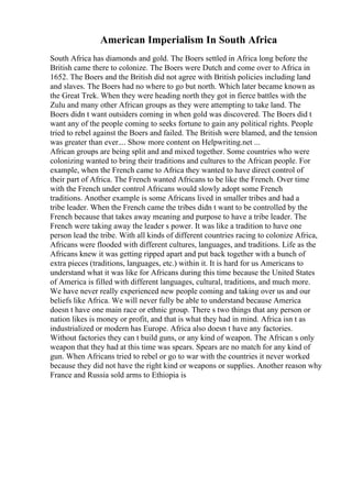 American Imperialism In South Africa
South Africa has diamonds and gold. The Boers settled in Africa long before the
British came there to colonize. The Boers were Dutch and come over to Africa in
1652. The Boers and the British did not agree with British policies including land
and slaves. The Boers had no where to go but north. Which later became known as
the Great Trek. When they were heading north they got in fierce battles with the
Zulu and many other African groups as they were attempting to take land. The
Boers didn t want outsiders coming in when gold was discovered. The Boers did t
want any of the people coming to seeks fortune to gain any political rights. People
tried to rebel against the Boers and failed. The British were blamed, and the tension
was greater than ever.... Show more content on Helpwriting.net ...
African groups are being split and and mixed together. Some countries who were
colonizing wanted to bring their traditions and cultures to the African people. For
example, when the French came to Africa they wanted to have direct control of
their part of Africa. The French wanted Africans to be like the French. Over time
with the French under control Africans would slowly adopt some French
traditions. Another example is some Africans lived in smaller tribes and had a
tribe leader. When the French came the tribes didn t want to be controlled by the
French because that takes away meaning and purpose to have a tribe leader. The
French were taking away the leader s power. It was like a tradition to have one
person lead the tribe. With all kinds of different countries racing to colonize Africa,
Africans were flooded with different cultures, languages, and traditions. Life as the
Africans knew it was getting ripped apart and put back together with a bunch of
extra pieces (traditions, languages, etc.) within it. It is hard for us Americans to
understand what it was like for Africans during this time because the United States
of America is filled with different languages, cultural, traditions, and much more.
We have never really experienced new people coming and taking over us and our
beliefs like Africa. We will never fully be able to understand because America
doesn t have one main race or ethnic group. There s two things that any person or
nation likes is money or profit, and that is what they had in mind. Africa isn t as
industrialized or modern has Europe. Africa also doesn t have any factories.
Without factories they can t build guns, or any kind of weapon. The African s only
weapon that they had at this time was spears. Spears are no match for any kind of
gun. When Africans tried to rebel or go to war with the countries it never worked
because they did not have the right kind or weapons or supplies. Another reason why
France and Russia sold arms to Ethiopia is
 