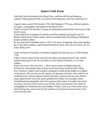 James Cook Essay
what did Cook go through in the Royal Navy, and how did he start being an
explorer? Main question Why was James Cook Important, and what made him so?
Captain James cook (27th October 1728 14th February 1779) was a British explorer,
navigator, cartographer, and captain in the Royal Navy.
Cook was known for his three voyages of exploration and scientific discoveries of the
pacific ocean.
Cook marked the coastlines of Australia and New Zealand, paving the way for
British colonization of these lands, which eventually lead to the killing of aboriginal
people and their culture.
he was married to Elisabeth cook in 1762, in 16 years of marriage, they were together
for 4, they had 6 children, and Elisabeth buried all, alone. She survives James, by 56
years, dying at 93.
Cook was born in Yorkshire, in northern England, far from the sea, in 27th October
1728.
Little is known about Cooks early life, his father was named James Cook, and his
mother Grace pace Cook. He was born in to the family of farmers, in a 2 room
cottage.
when cook was 8, they moved to ... Show more content on Helpwriting.net ...
In that time, most people stays in their social class pretty much for their whole
lives. However, James cook somehow managed to climb up the ladder in to higher
social classes. We can also see the impacts of education on Cook s life, and how he
would have just stayed a farmer without education. James Cook was also offered
many opportunities in his life and he grabbed all of them. For example, James
Cooked learned cartography when for a person of his status if wouldn t have been
necessary, but then it later came to use of him, and it was because of his skills in
cartography he climbed up the social ladder. Finally, Cook was a fast learner and a
hardworking man, and we can see the qualities of a person of success from Cook
even from his early
 