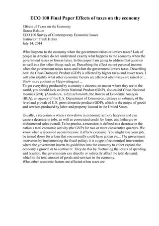 ECO 100 Final Paper Effects of taxes on the economy
Effects of Taxes on the Economy
Donna Ralston
ECO 100 Survey of Contemporary Economic Issues
Instructor: Frank Huber
July 14, 2014
What happens to the economy when the government raises or lowers taxes? Lots of
people in America do not understand exactly what happens to the economy when the
government raises or lowers taxes. In this paper I am going to address that question
as well as a few other things such as: Describing the effect on net personal income
when the government raises taxes and when the government lowers taxes. Describing
how the Gross Domestic Product (GDP) is affected by higher taxes and lower taxes. I
will also identify what other economic factors are affected when taxes are raised or ...
Show more content on Helpwriting.net ...
To get everything produced by a country s citizens, no matter where they are in the
world, you should look at Gross National Product (GNP), also called Gross National
Income (GNI). (Amadeo,K. n.d) Each month, the Bureau of Economic Analysis
(BEA), an agency of the U.S. Department of Commerce, releases an estimate of the
level and growth of U.S. gross domestic product (GDP), which is the output of goods
and services produced by labor and property located in the United States.
Usually, a recession is when a slowdown in economic activity happens and can
cause a decrease in jobs, as well as constricted credit for loans, and lethargic or
disheartened sales overall. To be precise, a recession is defined as a decrease in the
nation s total economic activity (the GNP) for two or more consecutive quarters. We
know when a recession occurs because it affects everyone. You might lose your job,
be turned down for a loan that you normally could have gotten etc... The government
intervenes by implementing the fiscal policy; it is a type of economical intervention
where the government inserts its guidelines into the economy to either expand the
economy s growth or to contract it. They do this by fluctuating the levels of spending
and taxation, the governments can directly or indirectly affect the total demand,
which is the total amount of goods and services in the economy.
What other economic factors are affected when taxes are
 