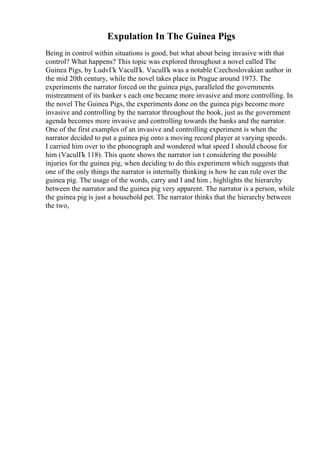 Expulation In The Guinea Pigs
Being in control within situations is good, but what about being invasive with that
control? What happens? This topic was explored throughout a novel called The
Guinea Pigs, by LudvГk VaculГk. VaculГk was a notable Czechoslovakian author in
the mid 20th century, while the novel takes place in Prague around 1973. The
experiments the narrator forced on the guinea pigs, paralleled the governments
mistreatment of its banker s each one became more invasive and more controlling. In
the novel The Guinea Pigs, the experiments done on the guinea pigs become more
invasive and controlling by the narrator throughout the book, just as the government
agenda becomes more invasive and controlling towards the banks and the narrator.
One of the first examples of an invasive and controlling experiment is when the
narrator decided to put a guinea pig onto a moving record player at varying speeds.
I carried him over to the phonograph and wondered what speed I should choose for
him (VaculГk 118). This quote shows the narrator isn t considering the possible
injuries for the guinea pig, when deciding to do this experiment which suggests that
one of the only things the narrator is internally thinking is how he can rule over the
guinea pig. The usage of the words, carry and I and him , highlights the hierarchy
between the narrator and the guinea pig very apparent. The narrator is a person, while
the guinea pig is just a household pet. The narrator thinks that the hierarchy between
the two,
 